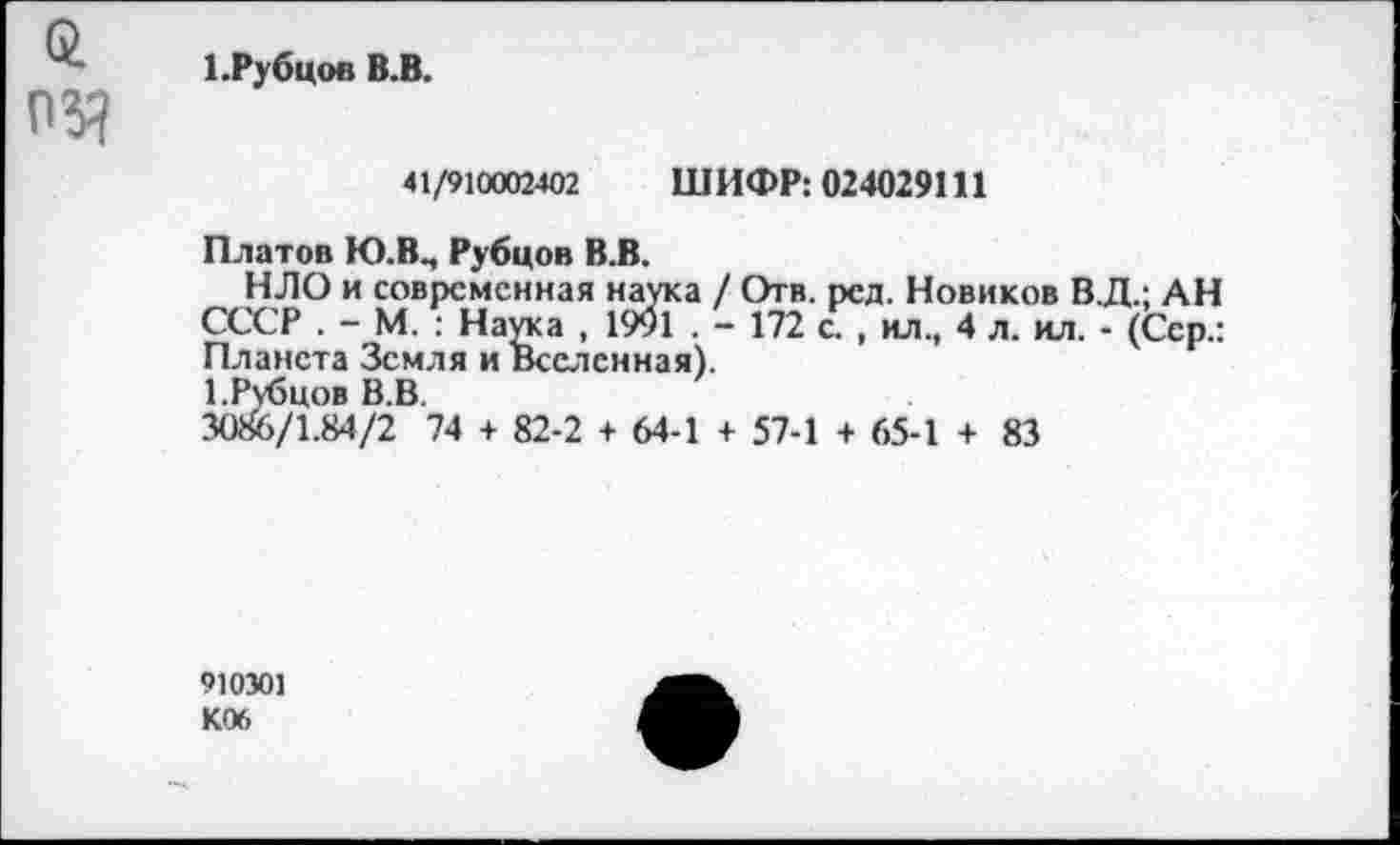 ﻿1.Рубцов В.В.
41/910002402 ШИФР: 024029111
Платов Ю.В., Рубцов В.В.
НЛО и современная наука / Отв. ред. Новиков В.Д.; АН СССР . - М. : Наука , 1991 . - 172 с. , ил., 4 л. ил. - (Сер.: Планета Земля и Вселенная).
1.Рубцов В.В.
3086/1.84/2 74 + 82-2 + 64-1 + 57-1 + 65-1 + 83
910301
К06